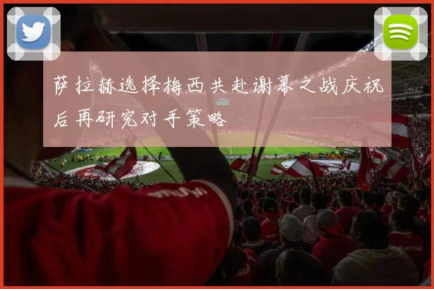 萨拉赫选择梅西共赴谢幕之战庆祝后再研究对手策略