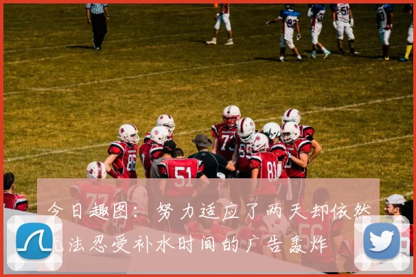 今日趣图：努力适应了两天却依然无法忍受补水时间的广告轰炸