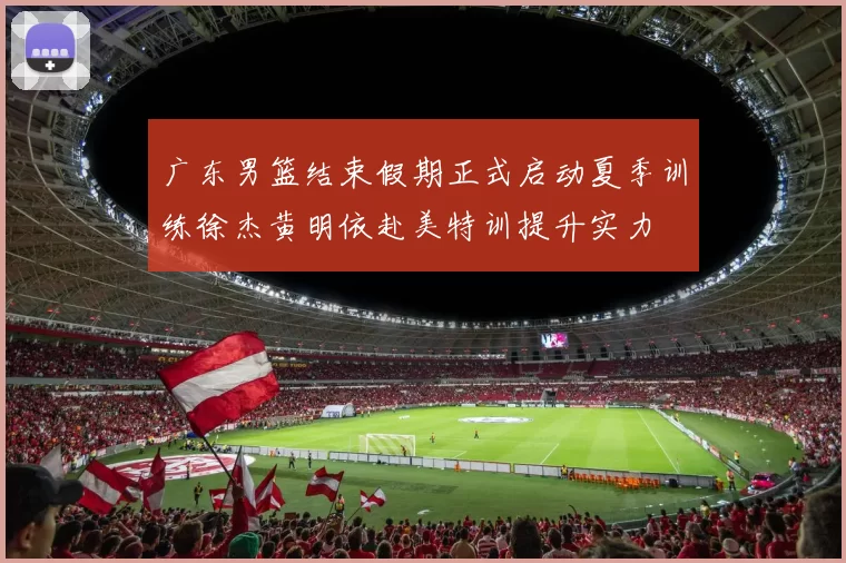 广东男篮结束假期正式启动夏季训练徐杰黄明依赴美特训提升实力